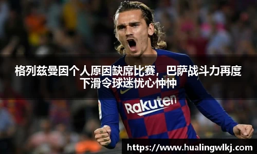 格列兹曼因个人原因缺席比赛，巴萨战斗力再度下滑令球迷忧心忡忡