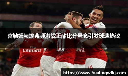 富勒姆与埃弗顿激战正酣比分悬念引发球迷热议