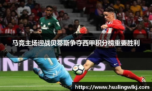 马竞主场迎战贝蒂斯争夺西甲积分榜重要胜利